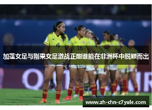 加蓬女足与刚果女足激战正酣谁能在非洲杯中脱颖而出